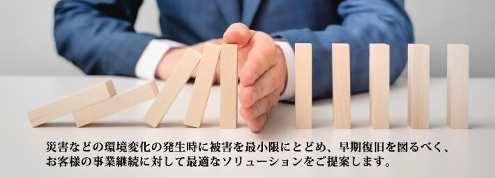 災害などの環境変化の発生時に被害を最小限にとどめ、早期復旧を図るべく、お客様の事業継続に対して最適なソリューションをご提案します。